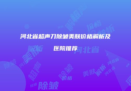 河北省超声刀除皱美肤价格解析及医院推荐