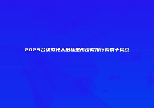 2025吕梁激光太田痣整形医院排行榜前十揭晓