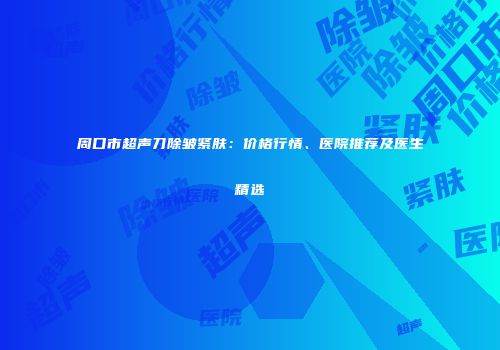 周口市超声刀除皱紧肤：价格行情、医院推荐及医生精选