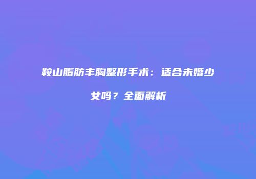 鞍山脂肪丰胸整形手术：适合未婚少女吗？全面解析