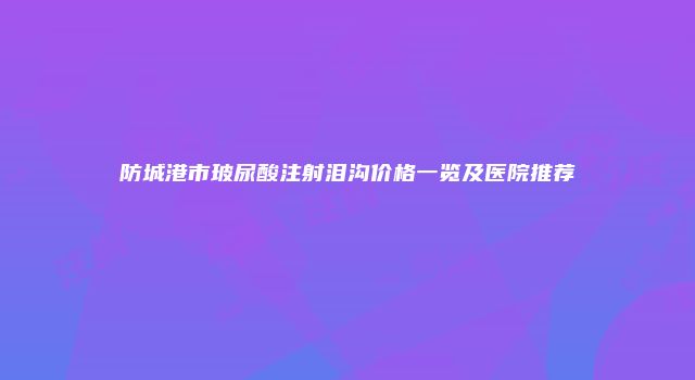 防城港市玻尿酸注射泪沟价格一览及医院推荐