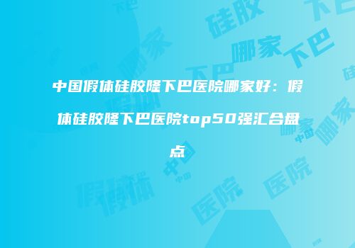 中国假体硅胶隆下巴医院哪家好：假体硅胶隆下巴医院top50强汇合盘点