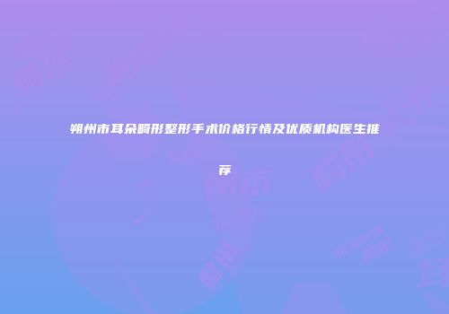 朔州市耳朵畸形整形手术价格行情及优质机构医生推荐