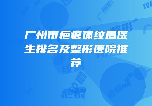 广州市疤痕体纹眉医生排名及整形医院推荐