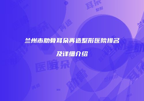 兰州市肋骨耳朵再造整形医院排名及详细介绍