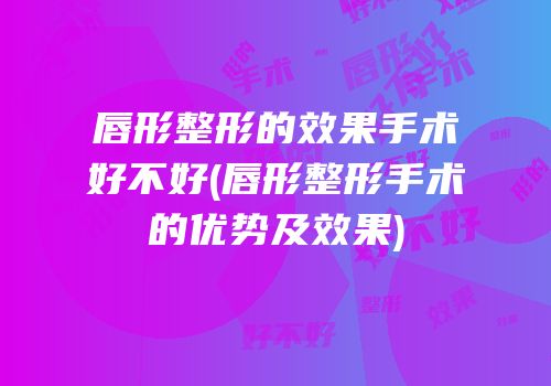 唇形整形的效果手术好不好(唇形整形手术的优势及效果)