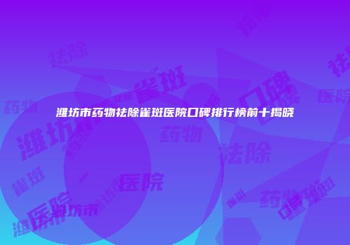 潍坊市药物祛除雀斑医院口碑排行榜前十揭晓