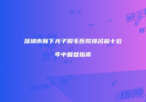深圳市腋下光子脱毛医院排名前十位年中复盘指南