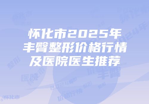 怀化市2025年丰臀整形价格行情及医院医生推荐
