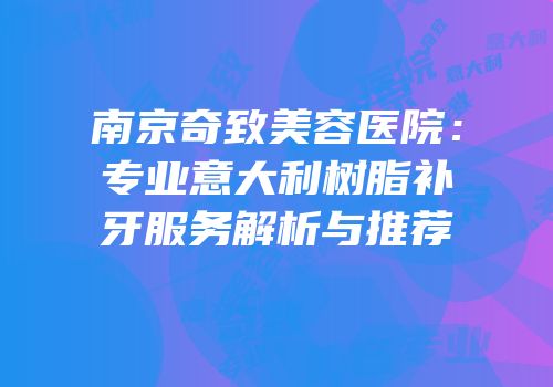 南京奇致美容医院：专业意大利树脂补牙服务解析与推荐