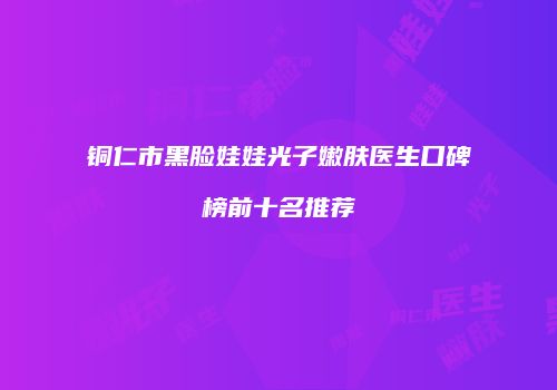 铜仁市黑脸娃娃光子嫩肤医生口碑榜前十名推荐