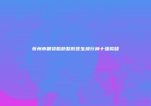 忻州市眼袋脂肪整形医生排行榜十强揭晓