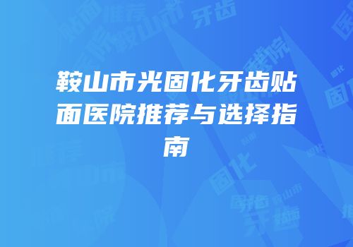 鞍山市光固化牙齿贴面医院推荐与选择指南