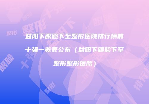 益阳下眼睑下至整形医院排行榜前十强一览表公布（益阳下眼睑下至整形整形医院）