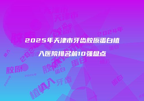2025年天津市牙齿胶原蛋白植入医院排名前10强盘点