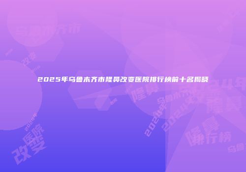 2025年乌鲁木齐市隆鼻改变医院排行榜前十名揭晓