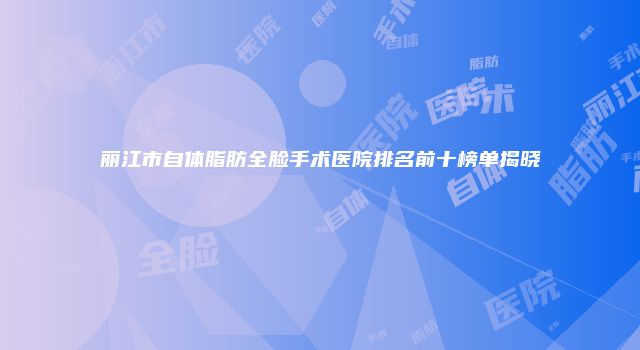 丽江市自体脂肪全脸手术医院排名前十榜单揭晓