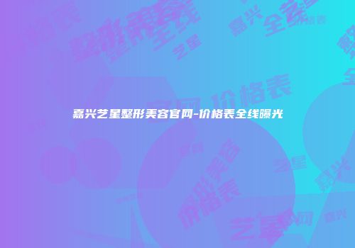 嘉兴艺星整形美容官网-价格表全线曝光
