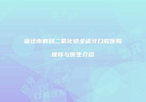 宿迁市数码二氧化锆全瓷牙口腔医院推荐与医生介绍