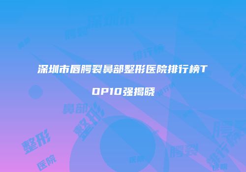 深圳市唇腭裂鼻部整形医院排行榜TOP10强揭晓