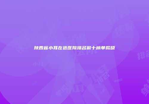 陕西省小耳在造医院排名前十榜单揭晓