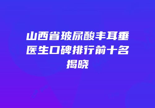 山西省玻尿酸丰耳垂医生口碑排行前十名揭晓