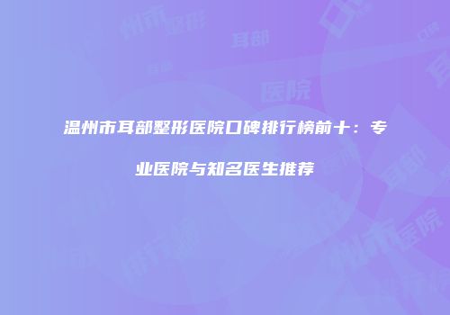 温州市耳部整形医院口碑排行榜前十：专业医院与知名医生推荐