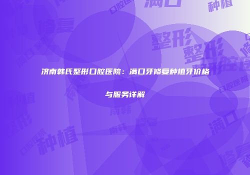 济南韩氏整形口腔医院：满口牙修复种植牙价格与服务详解