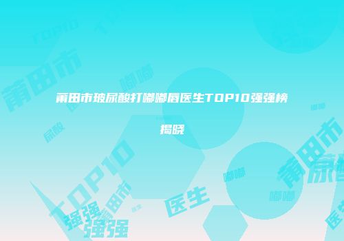 莆田市玻尿酸打嘟嘟唇医生TOP10强强榜揭晓
