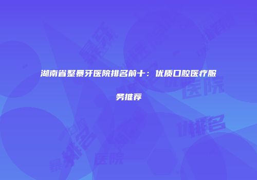 湖南省整暴牙医院排名前十：优质口腔医疗服务推荐