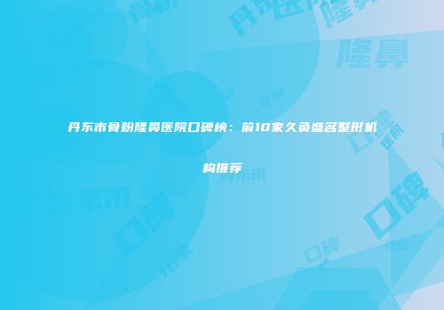 丹东市骨粉隆鼻医院口碑榜：前10家久负盛名整形机构推荐