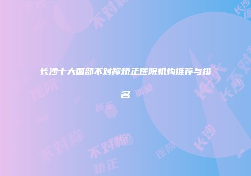长沙十大面部不对称矫正医院机构推荐与排名