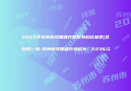 2025年苏州市线雕提升整形外科价格表(多少钱)一览-苏州市线雕提升均价为：5236元