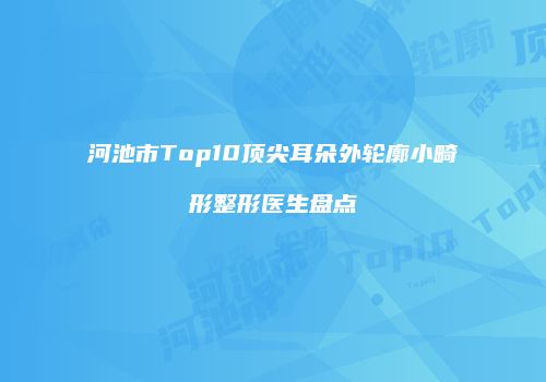 河池市Top10顶尖耳朵外轮廓小畸形整形医生盘点