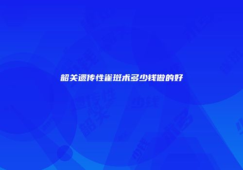 韶关遗传性雀斑术多少钱做的好