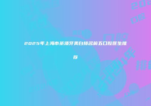 2025年上海市茶渍牙美白排名前五口腔医生推荐
