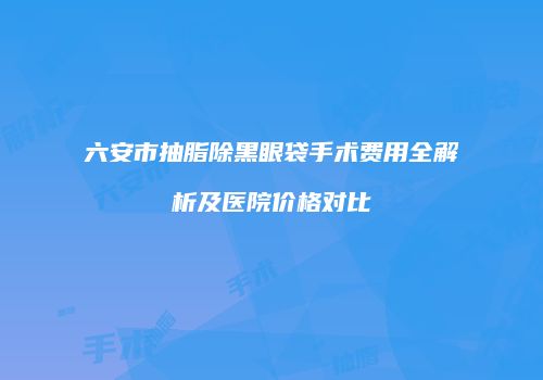 六安市抽脂除黑眼袋手术费用全解析及医院价格对比