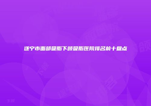 遂宁市面部吸脂下颌吸脂医院排名前十盘点