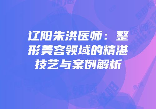 辽阳朱洪医师：整形美容领域的精湛技艺与案例解析
