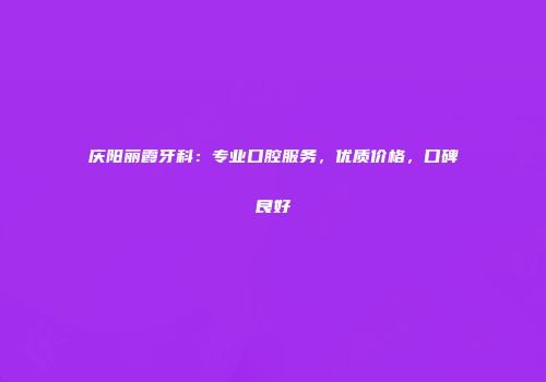 庆阳丽霞牙科：专业口腔服务，优质价格，口碑良好