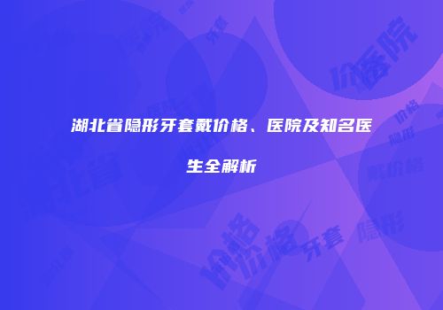 湖北省隐形牙套戴价格、医院及知名医生全解析