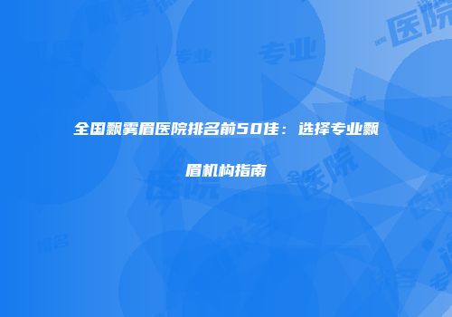 全国飘雾眉医院排名前50佳：选择专业飘眉机构指南