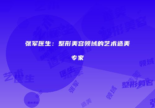 张军医生：整形美容领域的艺术造美专家