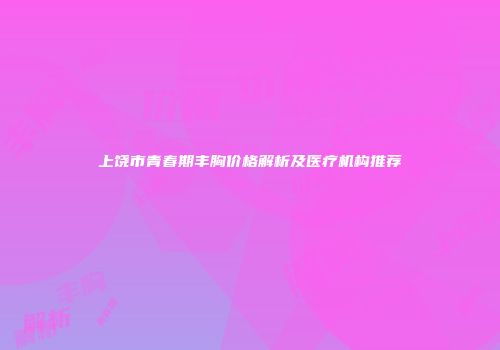 上饶市青春期丰胸价格解析及医疗机构推荐