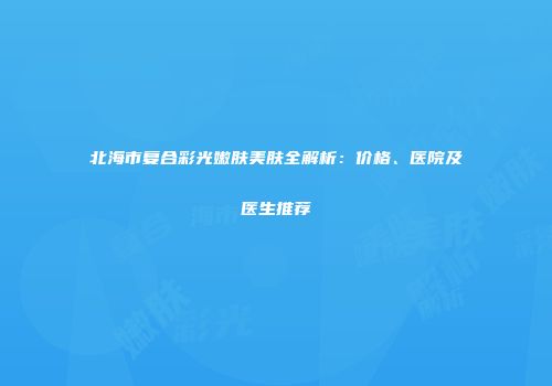 北海市复合彩光嫩肤美肤全解析：价格、医院及医生推荐