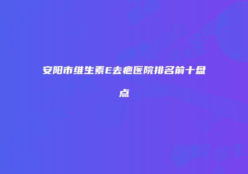安阳市维生素E去疤医院排名前十盘点