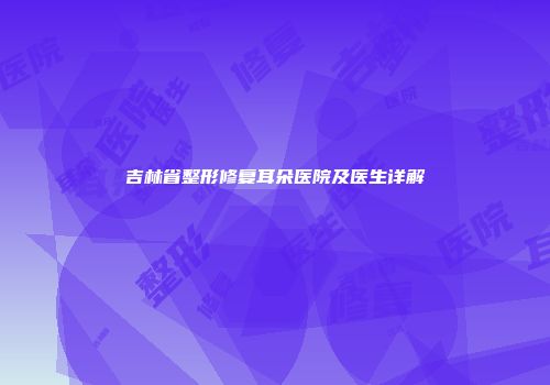 吉林省整形修复耳朵医院及医生详解