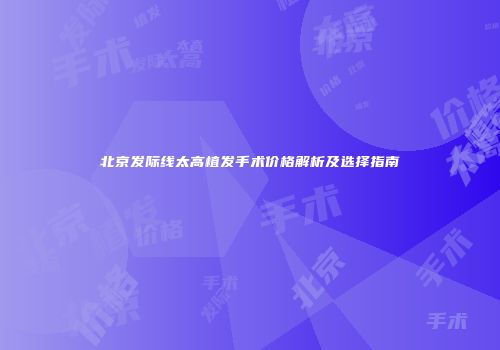 北京发际线太高植发手术价格解析及选择指南
