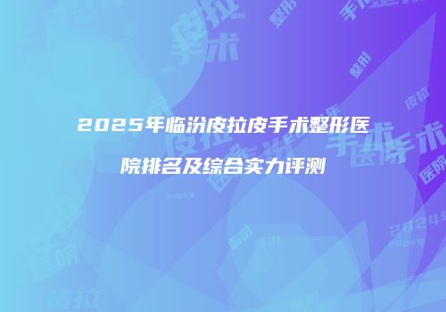2025年临汾皮拉皮手术整形医院排名及综合实力评测