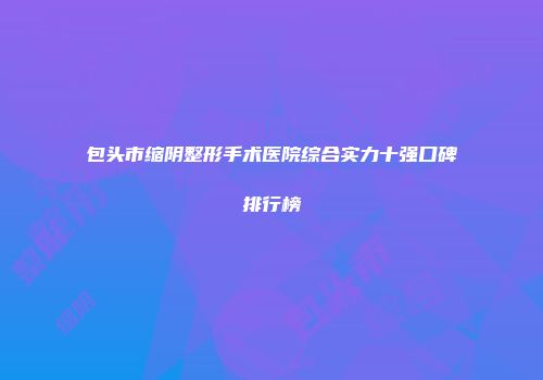 包头市缩阴整形手术医院综合实力十强口碑排行榜